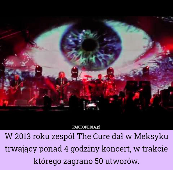 W 2013 roku zespół The Cure dał w Meksyku trwający ponad 4 godziny koncert, w trakcie którego zagrano 50 utworów. 