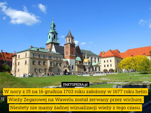 W nocy z 15 na 16 grudnia 1703 roku założony w 1677 roku hełm Wieży Zegarowej na Wawelu został zerwany przez wichurę. Niestety nie mamy żadnej wizualizacji wieży z tego czasu. 