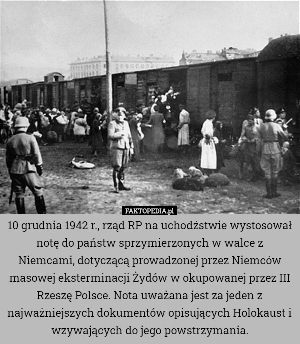 10 grudnia 1942 r., rząd RP na uchodźstwie wystosował notę do państw sprzymierzonych w walce z Niemcami, dotyczącą prowadzonej przez Niemców masowej eksterminacji Żydów w okupowanej przez III Rzeszę Polsce. Nota uważana jest za jeden z najważniejszych dokumentów opisujących Holokaust i wzywających do jego powstrzymania. 
