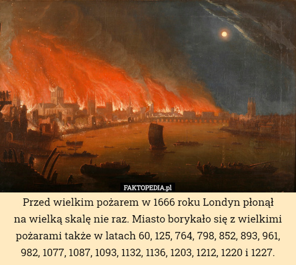 Przed wielkim pożarem w 1666 roku Londyn płonął
 na wielką skalę nie raz. Miasto borykało się z wielkimi pożarami także w latach 60, 125, 764, 798, 852, 893, 961, 982, 1077, 1087, 1093, 1132, 1136, 1203, 1212, 1220 i 1227. 