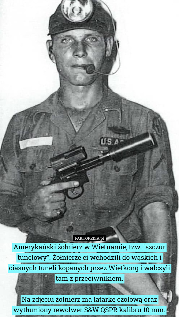 Amerykański żołnierz w Wietnamie, tzw. "szczur tunelowy". Żołnierze ci wchodzili do wąskich i ciasnych tuneli kopanych przez Wietkong i walczyli tam z przeciwnikiem.

Na zdjęciu żołnierz ma latarkę czołową oraz wytłumiony rewolwer S&W QSPR kalibru 10 mm. 