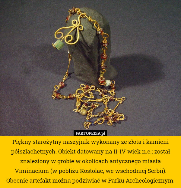 Piękny starożytny naszyjnik wykonany ze złota i kamieni półszlachetnych. Obiekt datowany na II-IV wiek n.e.; został znaleziony w grobie w okolicach antycznego miasta Viminacium (w pobliżu Kostolac, we wschodniej Serbii). Obecnie artefakt można podziwiać w Parku Archeologicznym. 