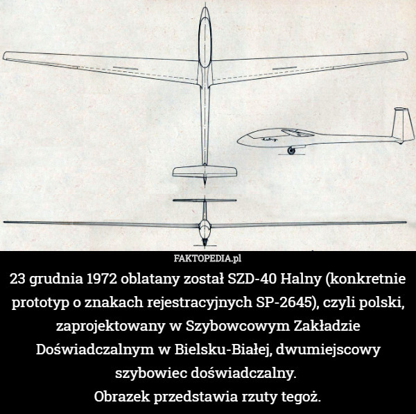 23 grudnia 1972 oblatany został SZD-40 Halny (konkretnie prototyp o znakach rejestracyjnych SP-2645), czyli polski, zaprojektowany w Szybowcowym Zakładzie Doświadczalnym w Bielsku-Białej, dwumiejscowy szybowiec doświadczalny. 
Obrazek przedstawia rzuty tegoż. 