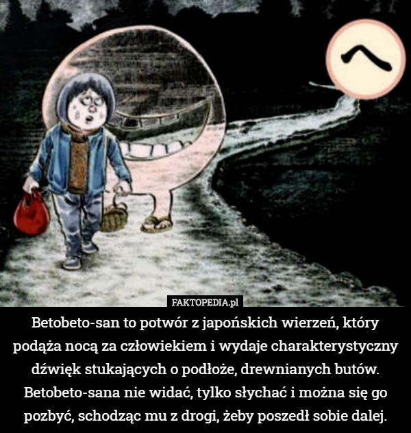 Betobeto-san to potwór z japońskich wierzeń, który podąża nocą za człowiekiem i wydaje charakterystyczny dźwięk stukających o podłoże, drewnianych butów. Betobeto-sana nie widać, tylko słychać i można się go pozbyć, schodząc mu z drogi, żeby poszedł sobie dalej. 