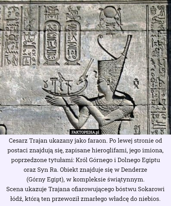 Cesarz Trajan ukazany jako faraon. Po lewej stronie od postaci znajdują się, zapisane hieroglifami, jego imiona, poprzedzone tytułami: Król Górnego i Dolnego Egiptu
 oraz Syn Ra. Obiekt znajduje się w Denderze
 (Górny Egipt), w kompleksie świątynnym.
Scena ukazuje Trajana ofiarowującego bóstwu Sokarowi łódź, którą ten przewoził zmarłego władcę do niebios. 