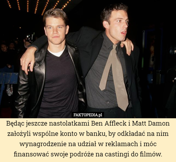Będąc jeszcze nastolatkami Ben Affleck i Matt Damon założyli wspólne konto w banku, by odkładać na nim wynagrodzenie na udział w reklamach i móc finansować swoje podróże na castingi do filmów. 