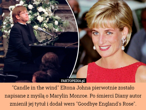 "Candle in the wind" Eltona Johna pierwotnie zostało napisane z myślą o Marylin Monroe. Po śmierci Diany autor zmienił jej tytuł i dodał wers "Goodbye England's Rose". 
