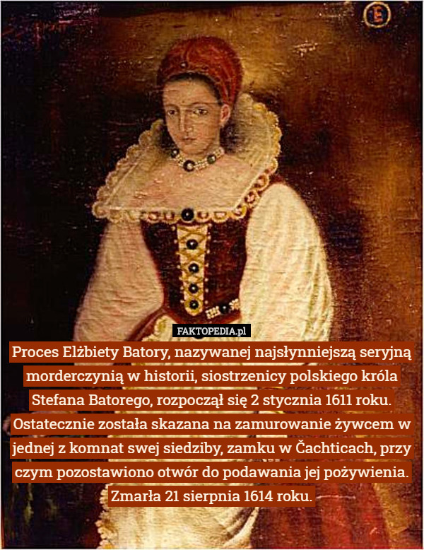 Proces Elżbiety Batory, nazywanej najsłynniejszą seryjną morderczynią w historii, siostrzenicy polskiego króla Stefana Batorego, rozpoczął się 2 stycznia 1611 roku. Ostatecznie została skazana na zamurowanie żywcem w jednej z komnat swej siedziby, zamku w Čachticach, przy czym pozostawiono otwór do podawania jej pożywienia. Zmarła 21 sierpnia 1614 roku. 