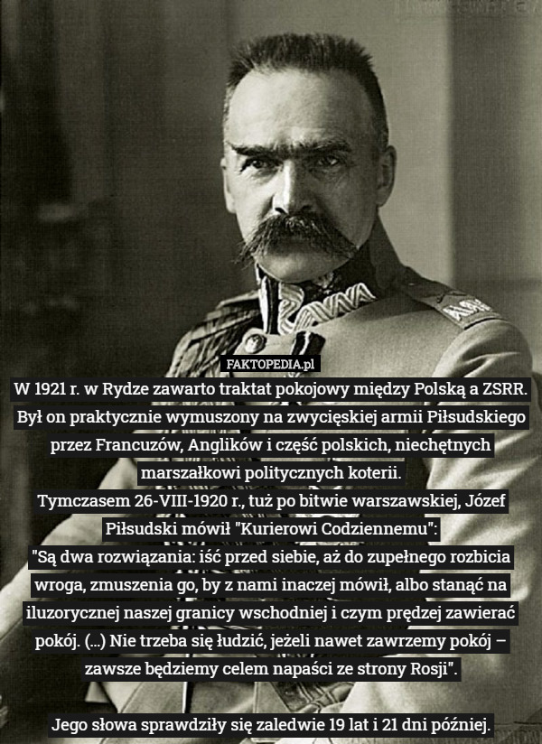 W 1921 r. w Rydze zawarto traktat pokojowy między Polską a ZSRR. Był on praktycznie wymuszony na zwycięskiej armii Piłsudskiego przez Francuzów, Anglików i część polskich, niechętnych marszałkowi politycznych koterii.
 Tymczasem 26-VIII-1920 r., tuż po bitwie warszawskiej, Józef Piłsudski mówił "Kurierowi Codziennemu":
"Są dwa rozwiązania: iść przed siebie, aż do zupełnego rozbicia wroga, zmuszenia go, by z nami inaczej mówił, albo stanąć na iluzorycznej naszej granicy wschodniej i czym prędzej zawierać pokój. (…) Nie trzeba się łudzić, jeżeli nawet zawrzemy pokój – zawsze będziemy celem napaści ze strony Rosji".

Jego słowa sprawdziły się zaledwie 19 lat i 21 dni później. 