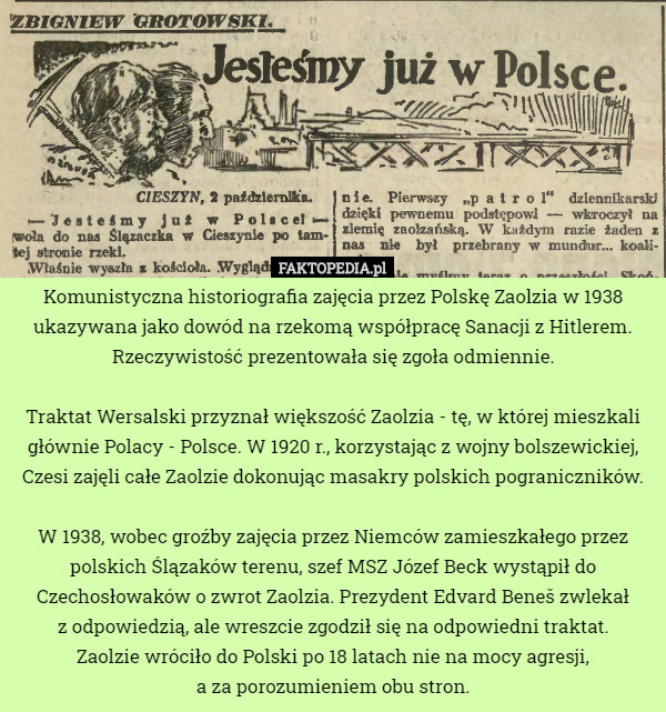 Komunistyczna historiografia zajęcia przez Polskę Zaolzia w 1938 ukazywana jako dowód na rzekomą współpracę Sanacji z Hitlerem. Rzeczywistość prezentowała się zgoła odmiennie.

 Traktat Wersalski przyznał większość Zaolzia - tę, w której mieszkali głównie Polacy - Polsce. W 1920 r., korzystając z wojny bolszewickiej, Czesi zajęli całe Zaolzie dokonując masakry polskich pograniczników.

 W 1938, wobec groźby zajęcia przez Niemców zamieszkałego przez polskich Ślązaków terenu, szef MSZ Józef Beck wystąpił do Czechosłowaków o zwrot Zaolzia. Prezydent Edvard Beneš zwlekał
 z odpowiedzią, ale wreszcie zgodził się na odpowiedni traktat.
Zaolzie wróciło do Polski po 18 latach nie na mocy agresji,
 a za porozumieniem obu stron. 