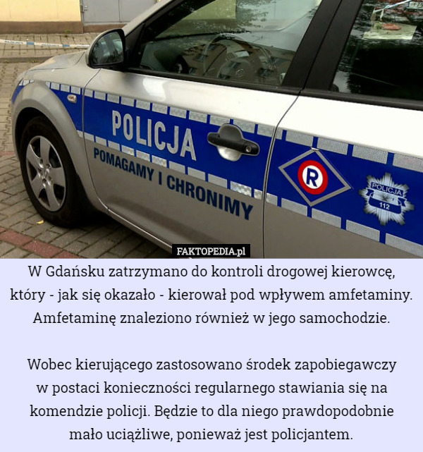 W Gdańsku zatrzymano do kontroli drogowej kierowcę, który - jak się okazało - kierował pod wpływem amfetaminy. Amfetaminę znaleziono również w jego samochodzie.

Wobec kierującego zastosowano środek zapobiegawczy
 w postaci konieczności regularnego stawiania się na komendzie policji. Będzie to dla niego prawdopodobnie
 mało uciążliwe, ponieważ jest policjantem. 