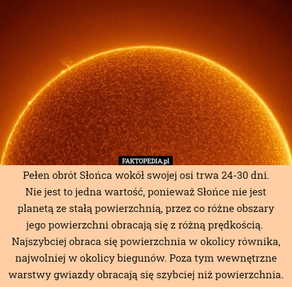 Pełen obrót Słońca wokół swojej osi trwa 24-30 dni.
 Nie jest to jedna wartość, ponieważ Słońce nie jest planetą ze stałą powierzchnią, przez co różne obszary jego powierzchni obracają się z różną prędkością. 
 Najszybciej obraca się powierzchnia w okolicy równika, najwolniej w okolicy biegunów. Poza tym wewnętrzne warstwy gwiazdy obracają się szybciej niż powierzchnia. 
