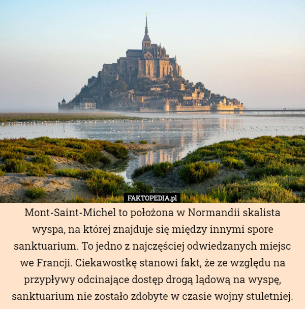 Mont-Saint-Michel to położona w Normandii skalista wyspa, na której znajduje się między innymi spore sanktuarium. To jedno z najczęściej odwiedzanych miejsc we Francji. Ciekawostkę stanowi fakt, że ze względu na przypływy odcinające dostęp drogą lądową na wyspę, sanktuarium nie zostało zdobyte w czasie wojny stuletniej. 