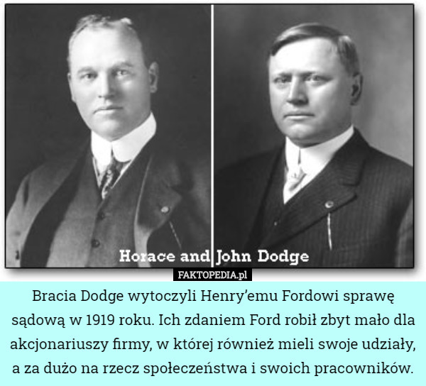Bracia Dodge wytoczyli Henry’emu Fordowi sprawę sądową w 1919 roku. Ich zdaniem Ford robił zbyt mało dla akcjonariuszy firmy, w której również mieli swoje udziały, a za dużo na rzecz społeczeństwa i swoich pracowników. 