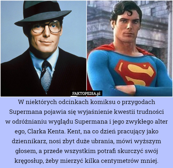 W niektórych odcinkach komiksu o przygodach Supermana pojawia się wyjaśnienie kwestii trudności
 w odróżnianiu wyglądu Supermana i jego zwykłego alter ego, Clarka Kenta. Kent, na co dzień pracujący jako dziennikarz, nosi zbyt duże ubrania, mówi wyższym głosem, a przede wszystkim potrafi skurczyć swój kręgosłup, żeby mierzyć kilka centymetrów mniej. 