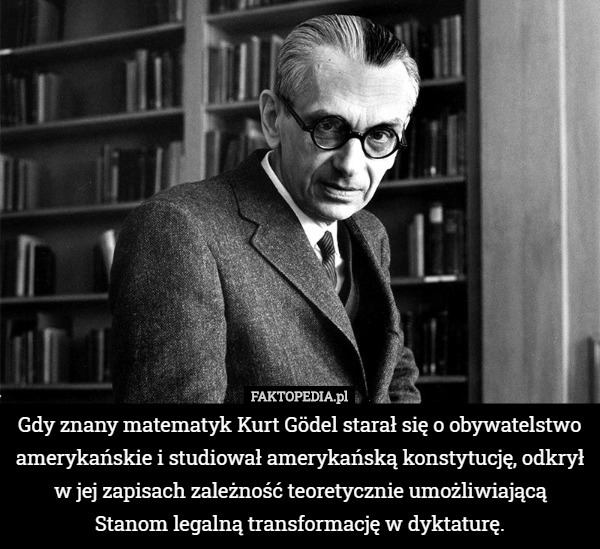 Gdy znany matematyk Kurt Gödel starał się o obywatelstwo amerykańskie i studiował amerykańską konstytucję, odkrył w jej zapisach zależność teoretycznie umożliwiającą
 Stanom legalną transformację w dyktaturę. 