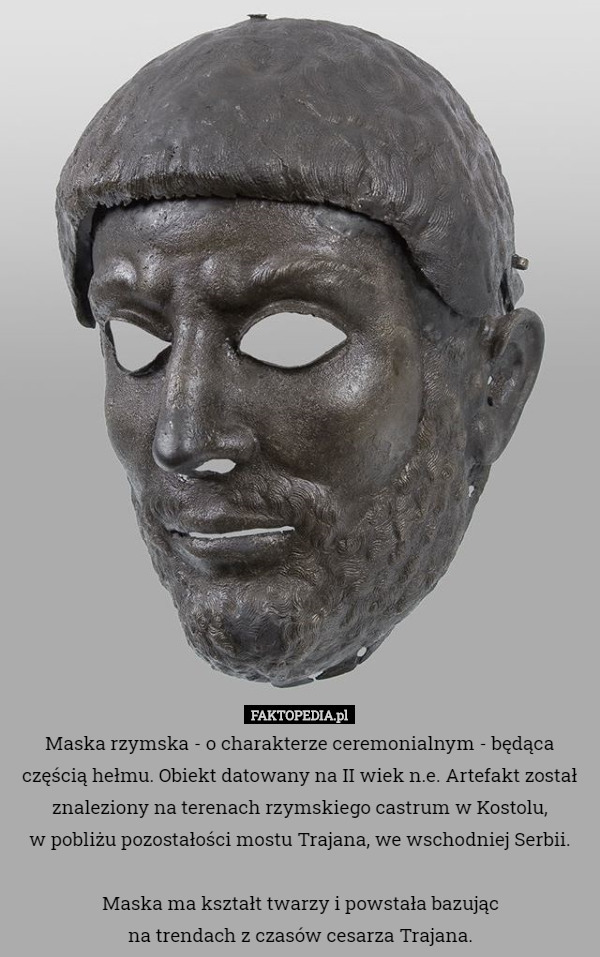 Maska rzymska - o charakterze ceremonialnym - będąca częścią hełmu. Obiekt datowany na II wiek n.e. Artefakt został znaleziony na terenach rzymskiego castrum w Kostolu,
 w pobliżu pozostałości mostu Trajana, we wschodniej Serbii.

 Maska ma kształt twarzy i powstała bazując
 na trendach z czasów cesarza Trajana. 