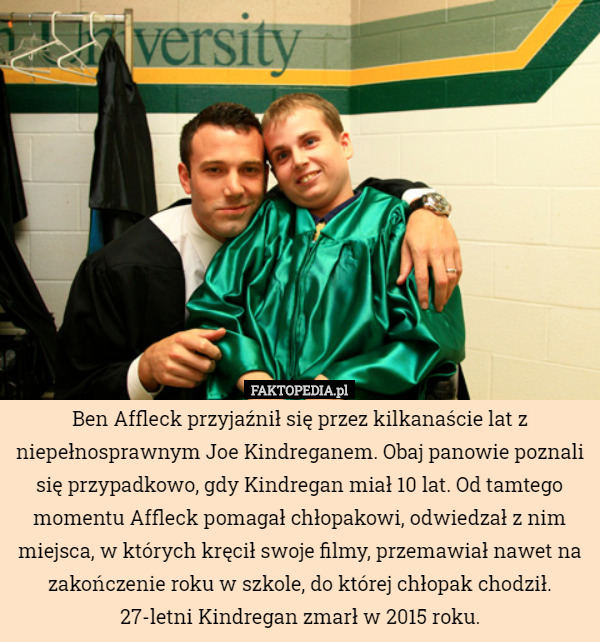 Ben Affleck przyjaźnił się przez kilkanaście lat z niepełnosprawnym Joe Kindreganem. Obaj panowie poznali się przypadkowo, gdy Kindregan miał 10 lat. Od tamtego momentu Affleck pomagał chłopakowi, odwiedzał z nim miejsca, w których kręcił swoje filmy, przemawiał nawet na zakończenie roku w szkole, do której chłopak chodził. 27-letni Kindregan zmarł w 2015 roku. 