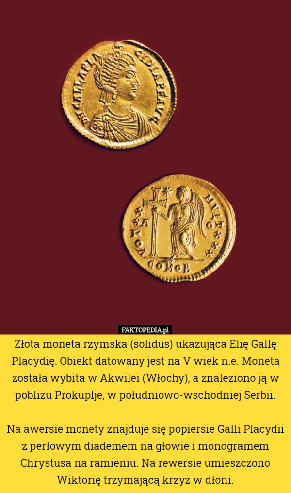 Złota moneta rzymska (solidus) ukazująca Elię Gallę Placydię. Obiekt datowany jest na V wiek n.e. Moneta została wybita w Akwilei (Włochy), a znaleziono ją w pobliżu Prokuplje, w południowo-wschodniej Serbii.

 Na awersie monety znajduje się popiersie Galli Placydii z perłowym diademem na głowie i monogramem Chrystusa na ramieniu. Na rewersie umieszczono Wiktorię trzymającą krzyż w dłoni. 