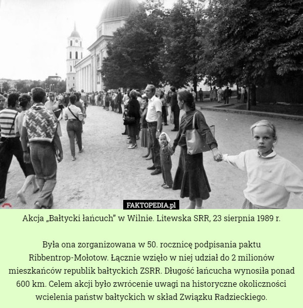 Akcja „Bałtycki łańcuch” w Wilnie. Litewska SRR, 23 sierpnia 1989 r.

Była ona zorganizowana w 50. rocznicę podpisania paktu Ribbentrop-Mołotow. Łącznie wzięło w niej udział do 2 milionów mieszkańców republik bałtyckich ZSRR. Długość łańcucha wynosiła ponad 600 km. Celem akcji było zwrócenie uwagi na historyczne okoliczności wcielenia państw bałtyckich w skład Związku Radzieckiego. 