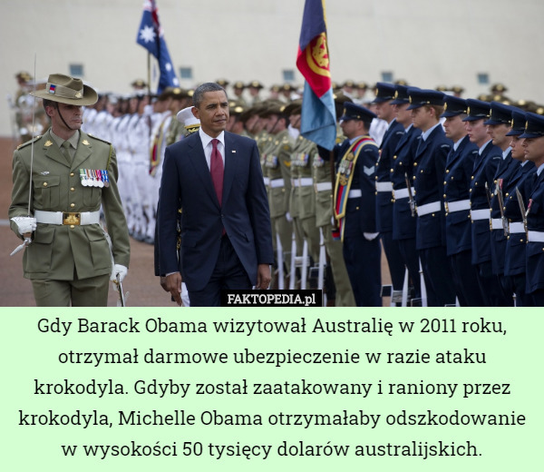 Gdy Barack Obama wizytował Australię w 2011 roku, otrzymał darmowe ubezpieczenie w razie ataku krokodyla. Gdyby został zaatakowany i raniony przez krokodyla, Michelle Obama otrzymałaby odszkodowanie w wysokości 50 tysięcy dolarów australijskich. 