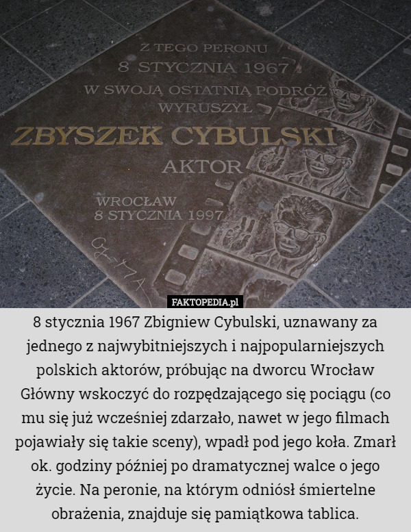 8 stycznia 1967 Zbigniew Cybulski, uznawany za jednego z najwybitniejszych i najpopularniejszych polskich aktorów, próbując na dworcu Wrocław Główny wskoczyć do rozpędzającego się pociągu (co mu się już wcześniej zdarzało, nawet w jego filmach pojawiały się takie sceny), wpadł pod jego koła. Zmarł ok. godziny później po dramatycznej walce o jego życie. Na peronie, na którym odniósł śmiertelne obrażenia, znajduje się pamiątkowa tablica. 