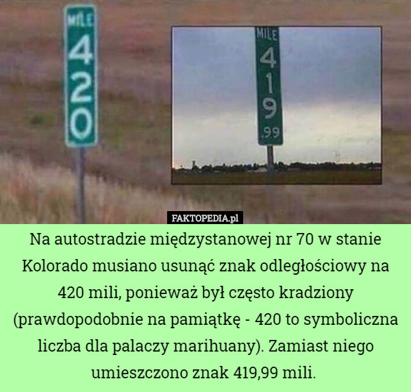 Na autostradzie międzystanowej nr 70 w stanie Kolorado musiano usunąć znak odległościowy na 420 mili, ponieważ był często kradziony (prawdopodobnie na pamiątkę - 420 to symboliczna liczba dla palaczy marihuany). Zamiast niego umieszczono znak 419,99 mili. 