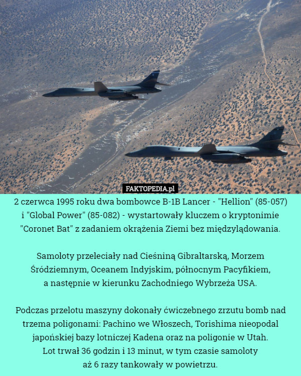 2 czerwca 1995 roku dwa bombowce B-1B Lancer - "Hellion" (85-057)
 i "Global Power" (85-082) - wystartowały kluczem o kryptonimie "Coronet Bat" z zadaniem okrążenia Ziemi bez międzylądowania.

 Samoloty przeleciały nad Cieśniną Gibraltarską, Morzem Śródziemnym, Oceanem Indyjskim, północnym Pacyfikiem,
 a następnie w kierunku Zachodniego Wybrzeża USA.

Podczas przelotu maszyny dokonały ćwiczebnego zrzutu bomb nad trzema poligonami: Pachino we Włoszech, Torishima nieopodal japońskiej bazy lotniczej Kadena oraz na poligonie w Utah.
Lot trwał 36 godzin i 13 minut, w tym czasie samoloty
 aż 6 razy tankowały w powietrzu. 
