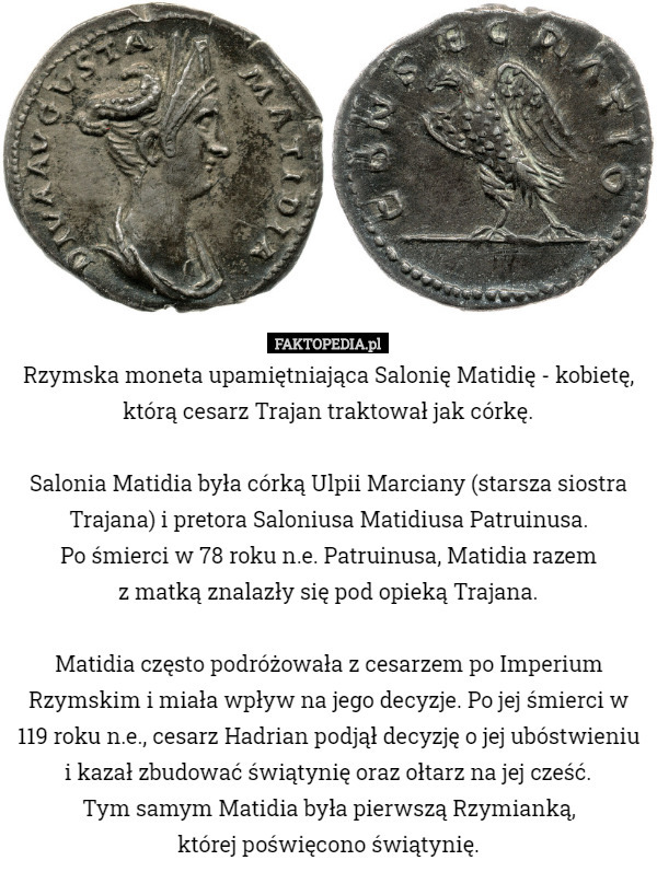 Rzymska moneta upamiętniająca Salonię Matidię - kobietę, którą cesarz Trajan traktował jak córkę.

 Salonia Matidia była córką Ulpii Marciany (starsza siostra Trajana) i pretora Saloniusa Matidiusa Patruinusa.
 Po śmierci w 78 roku n.e. Patruinusa, Matidia razem
 z matką znalazły się pod opieką Trajana.

 Matidia często podróżowała z cesarzem po Imperium Rzymskim i miała wpływ na jego decyzje. Po jej śmierci w 119 roku n.e., cesarz Hadrian podjął decyzję o jej ubóstwieniu i kazał zbudować świątynię oraz ołtarz na jej cześć.
 Tym samym Matidia była pierwszą Rzymianką,
 której poświęcono świątynię. 