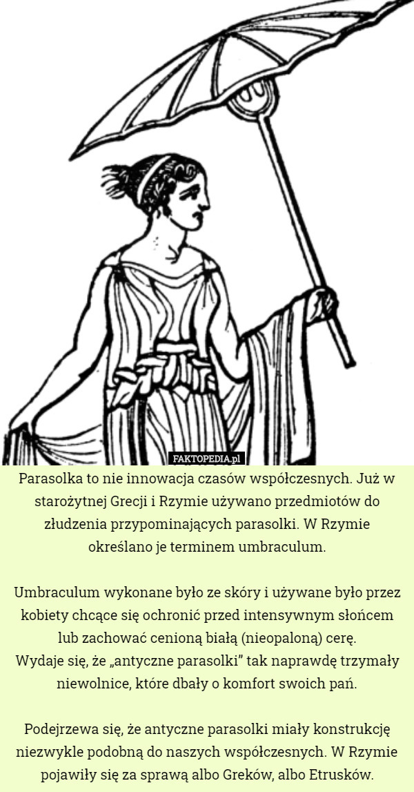 Parasolka to nie innowacja czasów współczesnych. Już w starożytnej Grecji i Rzymie używano przedmiotów do złudzenia przypominających parasolki. W Rzymie
 określano je terminem umbraculum.

 Umbraculum wykonane było ze skóry i używane było przez kobiety chcące się ochronić przed intensywnym słońcem lub zachować cenioną białą (nieopaloną) cerę.
 Wydaje się, że „antyczne parasolki” tak naprawdę trzymały
 niewolnice, które dbały o komfort swoich pań.

 Podejrzewa się, że antyczne parasolki miały konstrukcję niezwykle podobną do naszych współczesnych. W Rzymie pojawiły się za sprawą albo Greków, albo Etrusków. 
