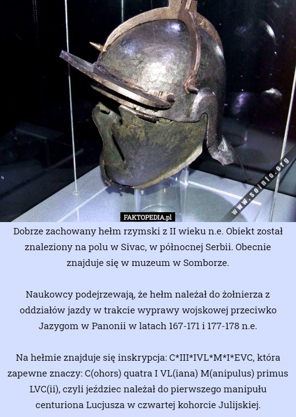 Dobrze zachowany hełm rzymski z II wieku n.e. Obiekt został znaleziony na polu w Sivac, w północnej Serbii. Obecnie znajduje się w muzeum w Somborze.

 Naukowcy podejrzewają, że hełm należał do żołnierza z oddziałów jazdy w trakcie wyprawy wojskowej przeciwko Jazygom w Panonii w latach 167-171 i 177-178 n.e.

 Na hełmie znajduje się inskrypcja: C*III*IVL*M*I*EVC, która zapewne znaczy: C(ohors) quatra I VL(iana) M(anipulus) primus LVC(ii), czyli jeździec należał do pierwszego manipułu centuriona Lucjusza w czwartej kohorcie Julijskiej. 
