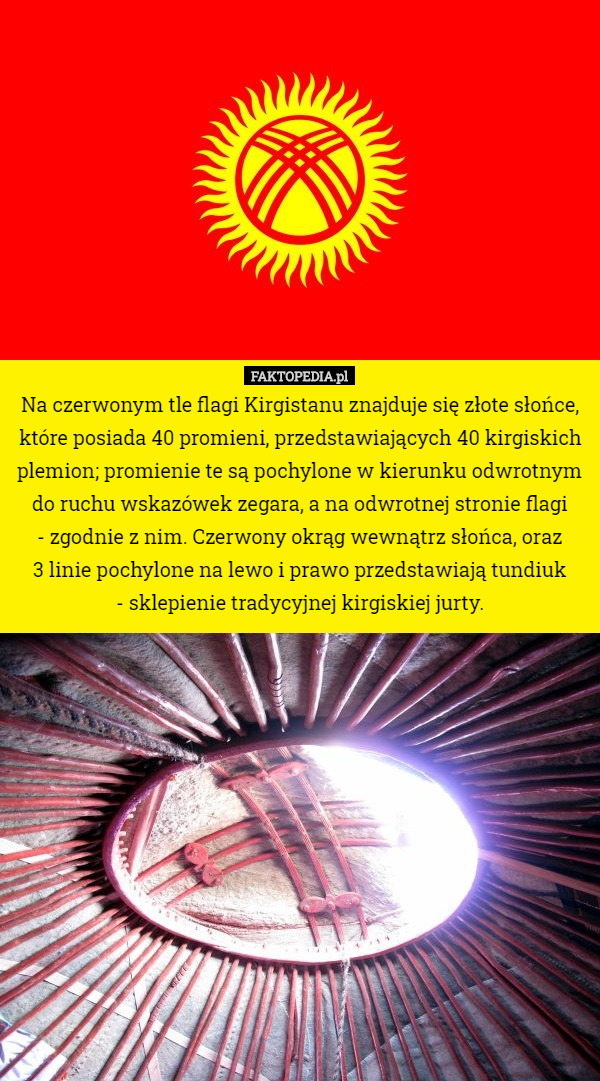 Na czerwonym tle flagi Kirgistanu znajduje się złote słońce, które posiada 40 promieni, przedstawiających 40 kirgiskich plemion; promienie te są pochylone w kierunku odwrotnym do ruchu wskazówek zegara, a na odwrotnej stronie flagi
 - zgodnie z nim. Czerwony okrąg wewnątrz słońca, oraz
 3 linie pochylone na lewo i prawo przedstawiają tundiuk
- sklepienie tradycyjnej kirgiskiej jurty. 