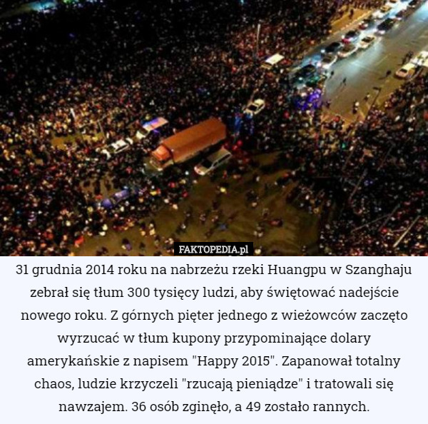 31 grudnia 2014 roku na nabrzeżu rzeki Huangpu w Szanghaju zebrał się tłum 300 tysięcy ludzi, aby świętować nadejście nowego roku. Z górnych pięter jednego z wieżowców zaczęto wyrzucać w tłum kupony przypominające dolary amerykańskie z napisem "Happy 2015". Zapanował totalny chaos, ludzie krzyczeli "rzucają pieniądze" i tratowali się nawzajem. 36 osób zginęło, a 49 zostało rannych. 