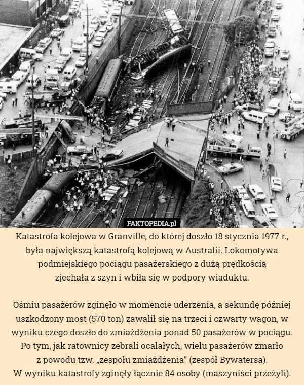 Katastrofa kolejowa w Granville, do której doszło 18 stycznia 1977 r., była największą katastrofą kolejową w Australii. Lokomotywa podmiejskiego pociągu pasażerskiego z dużą prędkością
 zjechała z szyn i wbiła się w podpory wiaduktu.

 Ośmiu pasażerów zginęło w momencie uderzenia, a sekundę później uszkodzony most (570 ton) zawalił się na trzeci i czwarty wagon, w wyniku czego doszło do zmiażdżenia ponad 50 pasażerów w pociągu.
 Po tym, jak ratownicy zebrali ocalałych, wielu pasażerów zmarło
 z powodu tzw. „zespołu zmiażdżenia” (zespół Bywatersa).
 W wyniku katastrofy zginęły łącznie 84 osoby (maszyniści przeżyli). 