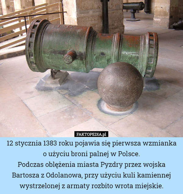 12 stycznia 1383 roku pojawia się pierwsza wzmianka o użyciu broni palnej w Polsce.
Podczas oblężenia miasta Pyzdry przez wojska Bartosza z Odolanowa, przy użyciu kuli kamiennej wystrzelonej z armaty rozbito wrota miejskie. 