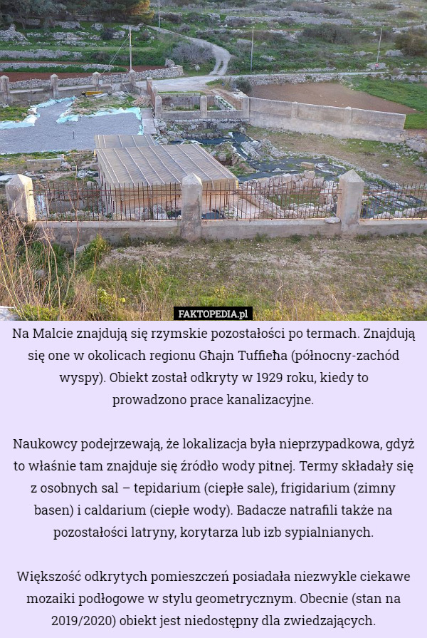 Na Malcie znajdują się rzymskie pozostałości po termach. Znajdują się one w okolicach regionu Għajn Tuffieħa (północny-zachód wyspy). Obiekt został odkryty w 1929 roku, kiedy to
 prowadzono prace kanalizacyjne.

 Naukowcy podejrzewają, że lokalizacja była nieprzypadkowa, gdyż to właśnie tam znajduje się źródło wody pitnej. Termy składały się z osobnych sal – tepidarium (ciepłe sale), frigidarium (zimny basen) i caldarium (ciepłe wody). Badacze natrafili także na pozostałości latryny, korytarza lub izb sypialnianych.

 Większość odkrytych pomieszczeń posiadała niezwykle ciekawe mozaiki podłogowe w stylu geometrycznym. Obecnie (stan na 2019/2020) obiekt jest niedostępny dla zwiedzających. 