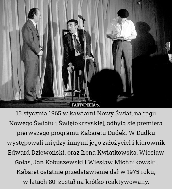 13 stycznia 1965 w kawiarni Nowy Świat, na rogu Nowego Światu i Świętokrzyskiej, odbyła się premiera pierwszego programu Kabaretu Dudek. W Dudku występowali między innymi jego założyciel i kierownik Edward Dziewoński, oraz Irena Kwiatkowska, Wiesław Gołas, Jan Kobuszewski i Wiesław Michnikowski. Kabaret ostatnie przedstawienie dał w 1975 roku,
 w latach 80. został na krótko reaktywowany. 