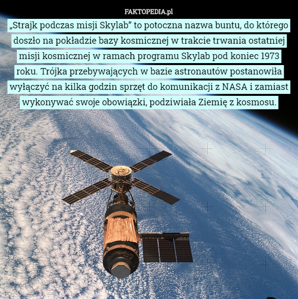 „Strajk podczas misji Skylab” to potoczna nazwa buntu, do którego doszło na pokładzie bazy kosmicznej w trakcie trwania ostatniej misji kosmicznej w ramach programu Skylab pod koniec 1973 roku. Trójka przebywających w bazie astronautów postanowiła wyłączyć na kilka godzin sprzęt do komunikacji z NASA i zamiast wykonywać swoje obowiązki, podziwiała Ziemię z kosmosu. 
