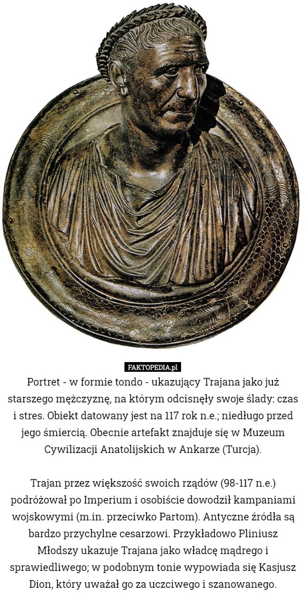 Portret - w formie tondo - ukazujący Trajana jako już starszego mężczyznę, na którym odcisnęły swoje ślady: czas i stres. Obiekt datowany jest na 117 rok n.e.; niedługo przed jego śmiercią. Obecnie artefakt znajduje się w Muzeum Cywilizacji Anatolijskich w Ankarze (Turcja).

 Trajan przez większość swoich rządów (98-117 n.e.) podróżował po Imperium i osobiście dowodził kampaniami wojskowymi (m.in. przeciwko Partom). Antyczne źródła są bardzo przychylne cesarzowi. Przykładowo Pliniusz Młodszy ukazuje Trajana jako władcę mądrego i sprawiedliwego; w podobnym tonie wypowiada się Kasjusz Dion, który uważał go za uczciwego i szanowanego. 