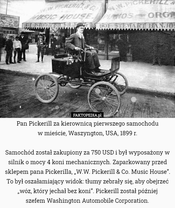 Pan Pickerill za kierownicą pierwszego samochodu
 w mieście, Waszyngton, USA, 1899 r.

Samochód został zakupiony za 750 USD i był wyposażony w silnik o mocy 4 koni mechanicznych. Zaparkowany przed sklepem pana Pickerilla, „W.W. Pickerill & Co. Music House”. To był oszałamiający widok: tłumy zebrały się, aby obejrzeć „wóz, który jechał bez koni”. Pickerill został później
 szefem Washington Automobile Corporation. 