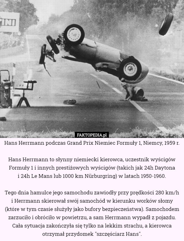 Hans Herrmann podczas Grand Prix Niemiec Formuły 1, Niemcy, 1959 r.

 Hans Herrmann to słynny niemiecki kierowca, uczestnik wyścigów Formuły 1 i innych prestiżowych wyścigów (takich jak 24h Daytona
 i 24h Le Mans lub 1000 km Nürburgring) w latach 1950-1960.

 Tego dnia hamulce jego samochodu zawiodły przy prędkości 280 km/h i Herrmann skierował swój samochód w kierunku worków słomy (które w tym czasie służyły jako bufory bezpieczeństwa). Samochodem zarzuciło i obróciło w powietrzu, a sam Herrmann wypadł z pojazdu. Cała sytuacja zakończyła się tylko na lekkim strachu, a kierowca otrzymał przydomek "szczęściarz Hans". 