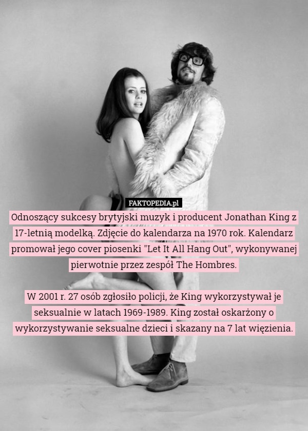 Odnoszący sukcesy brytyjski muzyk i producent Jonathan King z 17-letnią modelką. Zdjęcie do kalendarza na 1970 rok. Kalendarz promował jego cover piosenki "Let It All Hang Out", wykonywanej pierwotnie przez zespół The Hombres.

W 2001 r. 27 osób zgłosiło policji, że King wykorzystywał je seksualnie w latach 1969-1989. King został oskarżony o wykorzystywanie seksualne dzieci i skazany na 7 lat więzienia. 
