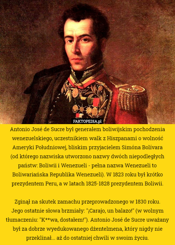 Antonio José de Sucre był generałem boliwijskim pochodzenia wenezuelskiego, uczestnikiem walk z Hiszpanami o wolność Ameryki Południowej, bliskim przyjacielem Simóna Bolívara
 (od którego nazwiska utworzono nazwy dwóch niepodległych państw: Boliwii i Wenezueli - pełna nazwa Wenezueli to Boliwariańska Republika Wenezueli). W 1823 roku był krótko prezydentem Peru, a w latach 1825-1828 prezydentem Boliwii.

 Zginął na skutek zamachu przeprowadzonego w 1830 roku.
 Jego ostatnie słowa brzmiały: "¡Carajo, un balazo!" (w wolnym tłumaczeniu: "K**wa, dostałem!"). Antonio José de Sucre uważany był za dobrze wyedukowanego dżentelmena, który nigdy nie przeklinał... aż do ostatniej chwili w swoim życiu. 
