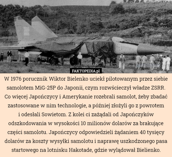 W 1976 porucznik Wiktor Bielenko uciekł pilotowanym przez siebie samolotem MiG-25P do Japonii, czym rozwścieczył władze ZSRR. Co więcej Japończycy i Amerykanie rozebrali samolot, żeby zbadać zastosowane w nim technologie, a później złożyli go z powrotem
 i odesłali Sowietom. Z kolei ci zażądali od Japończyków odszkodowania w wysokości 10 milionów dolarów za brakujące części samolotu. Japończycy odpowiedzieli żądaniem 40 tysięcy dolarów za koszty wysyłki samolotu i naprawę uszkodzonego pasa startowego na lotnisku Hakotade, gdzie wylądował Bielienko. 