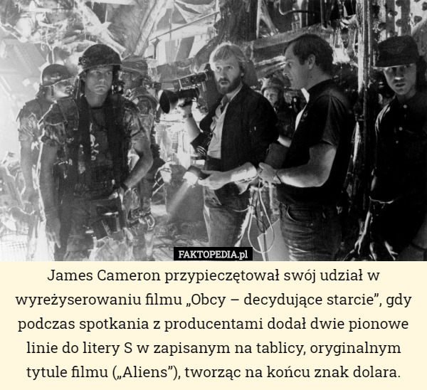 James Cameron przypieczętował swój udział w wyreżyserowaniu filmu „Obcy – decydujące starcie”, gdy podczas spotkania z producentami dodał dwie pionowe linie do litery S w zapisanym na tablicy, oryginalnym tytule filmu („Aliens”), tworząc na końcu znak dolara. 