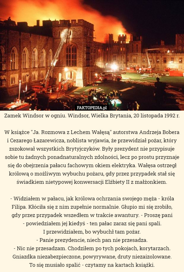 Zamek Windsor w ogniu. Windsor, Wielka Brytania, 20 listopada 1992 r.

W książce "Ja. Rozmowa z Lechem Wałęsą" autorstwa Andrzeja Bobera i Cezarego Łazarewicza, noblista wyjawia, że przewidział pożar, który zszokował wszystkich Brytyjczyków. Były prezydent nie przypisuje sobie tu żadnych ponadnaturalnych zdolności, lecz po prostu przyznaje się do obejrzenia pałacu fachowym okiem elektryka. Wałęsa ostrzegł królową o możliwym wybuchu pożaru, gdy przez przypadek stał się świadkiem nietypowej konwersacji Elżbiety II z małżonkiem.

- Widziałem w pałacu, jak królowa ochrzania swojego męża - króla Filipa. Kłóciła się z nim zupełnie normalnie. Głupio mi się zrobiło,
 gdy przez przypadek wszedłem w trakcie awantury. - Proszę pani
 - powiedziałem jej kiedyś - ten pałac zaraz się pani spali.
 I przewidziałem, bo wybuchł tam pożar.
- Panie prezydencie, niech pan nie przesadza.
- Nic nie przesadzam. Chodziłem po tych pokojach, korytarzach. Gniazdka niezabezpieczone, powyrywane, druty niezaizolowane.
 To się musiało spalić - czytamy na kartach książki. 