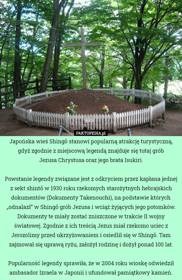 Japońska wieś Shingō stanowi popularną atrakcję turystyczną, gdyż zgodnie z miejscową legendą znajduje się tutaj grób
 Jezusa Chrystusa oraz jego brata Isukiri.

 Powstanie legendy związane jest z odkryciem przez kapłana jednej z sekt shintō w 1930 roku rzekomych starożytnych hebrajskich dokumentów (Dokumenty Takenouchi), na podstawie których „odnalazł” w Shingō grób Jezusa i wciąż żyjących jego potomków. Dokumenty te miały zostać zniszczone w trakcie II wojny światowej. Zgodnie z ich treścią Jezus miał rzekomo uciec z Jerozolimy przed ukrzyżowaniem i osiedlił się w Shingō. Tam zajmował się uprawą ryżu, założył rodzinę i dożył ponad 100 lat.

 Popularność legendy sprawiła, że w 2004 roku wioskę odwiedził ambasador Izraela w Japonii i ufundował pamiątkowy kamień. 