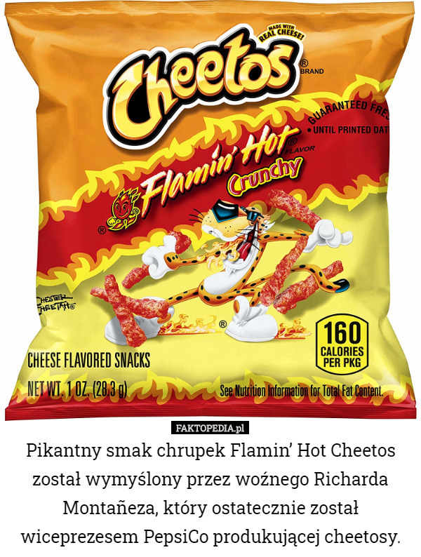 Pikantny smak chrupek Flamin’ Hot Cheetos został wymyślony przez woźnego Richarda Montañeza, który ostatecznie został wiceprezesem PepsiCo produkującej cheetosy. 