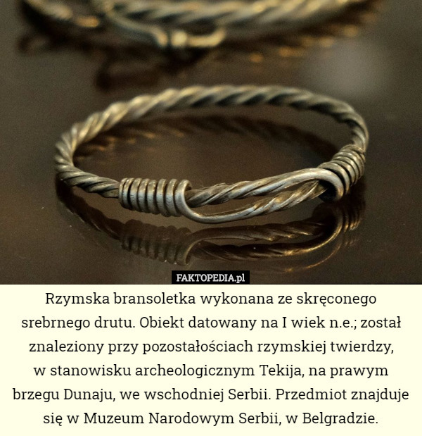 Rzymska bransoletka wykonana ze skręconego srebrnego drutu. Obiekt datowany na I wiek n.e.; został znaleziony przy pozostałościach rzymskiej twierdzy,
 w stanowisku archeologicznym Tekija, na prawym brzegu Dunaju, we wschodniej Serbii. Przedmiot znajduje się w Muzeum Narodowym Serbii, w Belgradzie. 