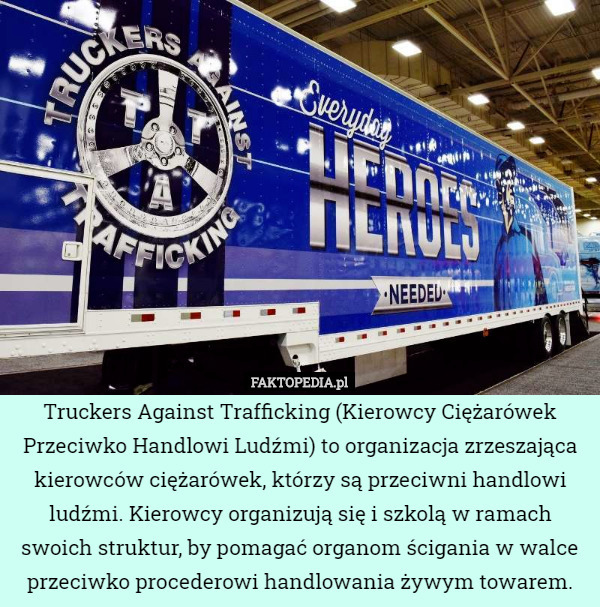 Truckers Against Trafficking (Kierowcy Ciężarówek Przeciwko Handlowi Ludźmi) to organizacja zrzeszająca kierowców ciężarówek, którzy są przeciwni handlowi ludźmi. Kierowcy organizują się i szkolą w ramach swoich struktur, by pomagać organom ścigania w walce przeciwko procederowi handlowania żywym towarem. 